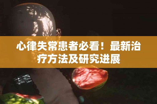 心律失常患者必看！最新治疗方法及研究进展