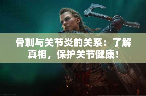 骨刺与关节炎的关系：了解真相，保护关节健康！