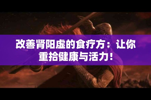 改善肾阳虚的食疗方：让你重拾健康与活力！