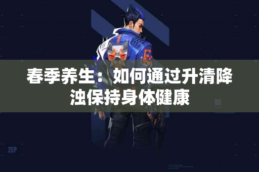 春季养生：如何通过升清降浊保持身体健康