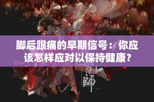 脚后跟痛的早期信号：你应该怎样应对以保持健康？