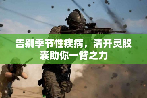 告别季节性疾病，清开灵胶囊助你一臂之力