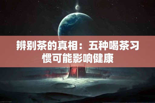 辨别茶的真相：五种喝茶习惯可能影响健康