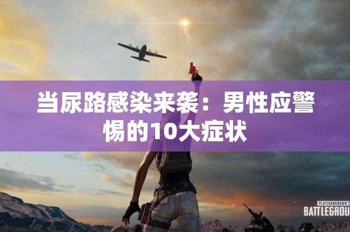 当尿路感染来袭：男性应警惕的10大症状