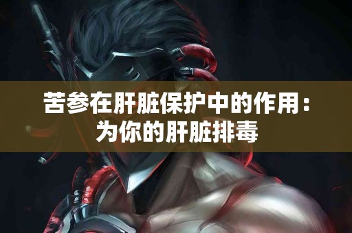 苦参在肝脏保护中的作用：为你的肝脏排毒