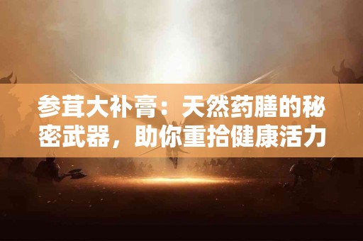 参茸大补膏：天然药膳的秘密武器，助你重拾健康活力！