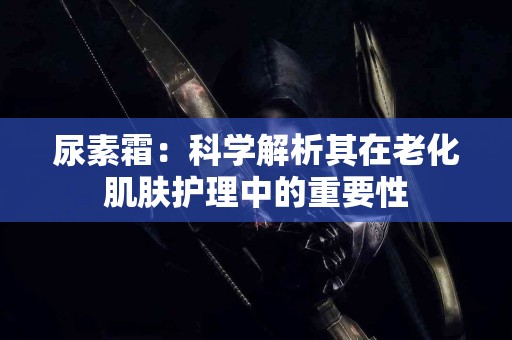尿素霜：科学解析其在老化肌肤护理中的重要性