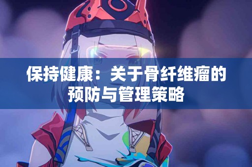 保持健康：关于骨纤维瘤的预防与管理策略