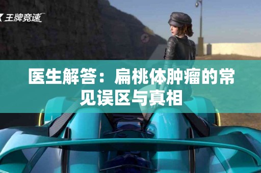 医生解答：扁桃体肿瘤的常见误区与真相