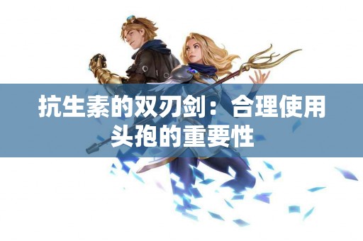 抗生素的双刃剑：合理使用头孢的重要性