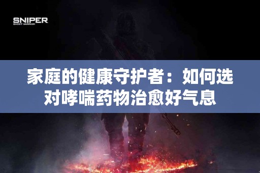 家庭的健康守护者：如何选对哮喘药物治愈好气息