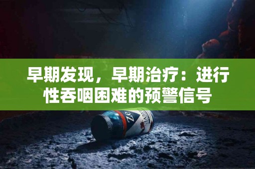 早期发现，早期治疗：进行性吞咽困难的预警信号