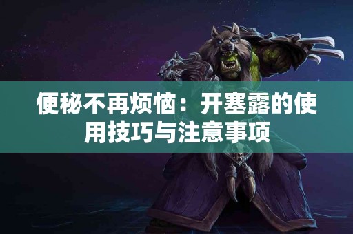 便秘不再烦恼：开塞露的使用技巧与注意事项