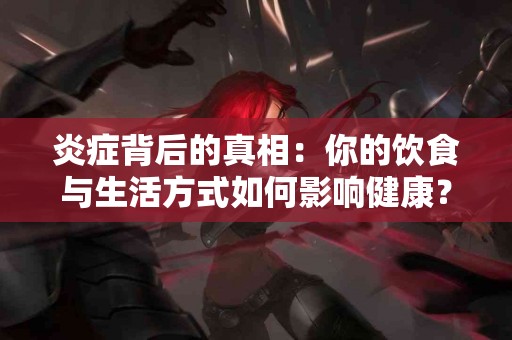 炎症背后的真相：你的饮食与生活方式如何影响健康？
