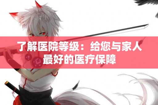 了解医院等级：给您与家人最好的医疗保障