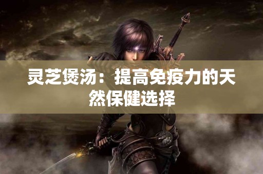 灵芝煲汤：提高免疫力的天然保健选择