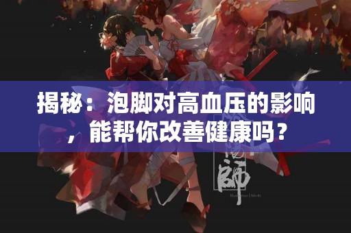揭秘：泡脚对高血压的影响，能帮你改善健康吗？