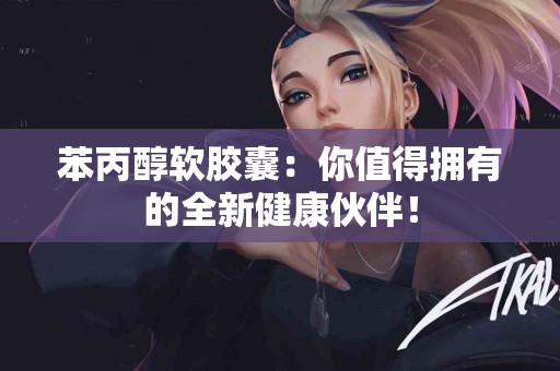 苯丙醇软胶囊：你值得拥有的全新健康伙伴！