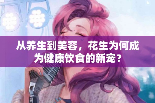 从养生到美容，花生为何成为健康饮食的新宠？