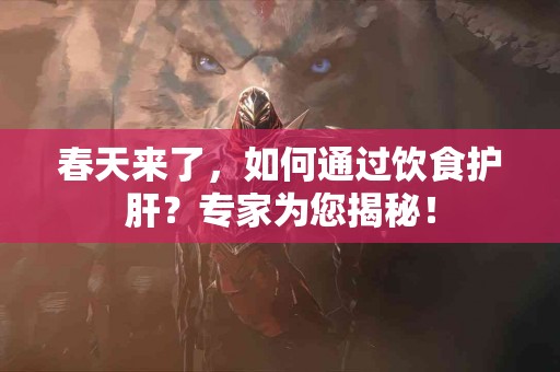 春天来了，如何通过饮食护肝？专家为您揭秘！