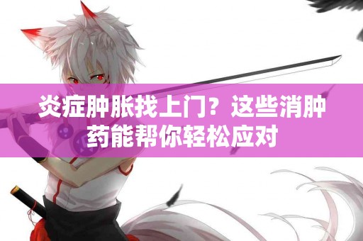 炎症肿胀找上门？这些消肿药能帮你轻松应对