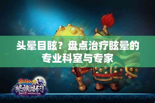 头晕目眩？盘点治疗眩晕的专业科室与专家