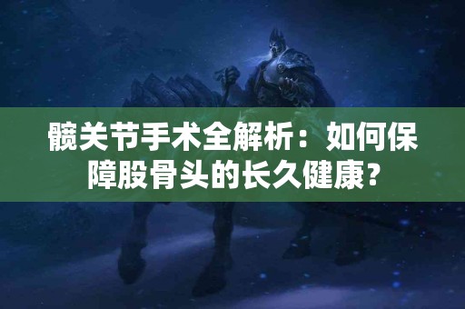 髋关节手术全解析：如何保障股骨头的长久健康？