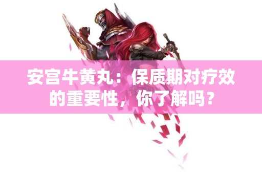 安宫牛黄丸：保质期对疗效的重要性，你了解吗？