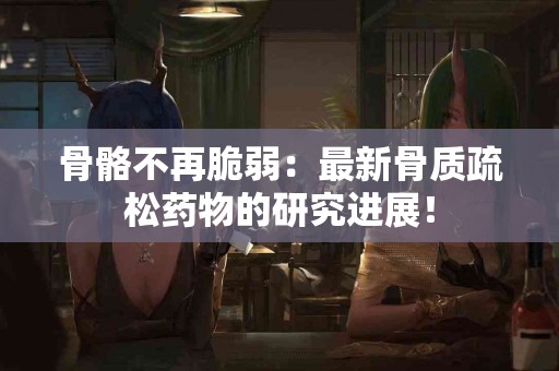 骨骼不再脆弱：最新骨质疏松药物的研究进展！