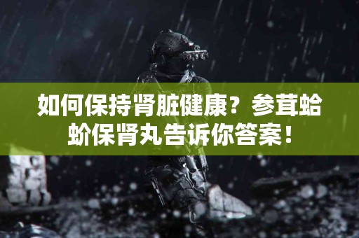如何保持肾脏健康？参茸蛤蚧保肾丸告诉你答案！