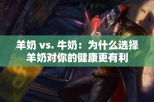 羊奶 vs. 牛奶：为什么选择羊奶对你的健康更有利
