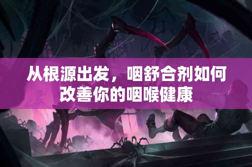 从根源出发，咽舒合剂如何改善你的咽喉健康