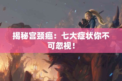 揭秘宫颈癌：七大症状你不可忽视！