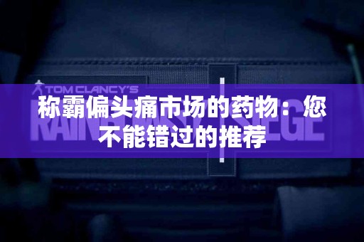 称霸偏头痛市场的药物：您不能错过的推荐
