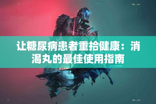 让糖尿病患者重拾健康：消渴丸的最佳使用指南