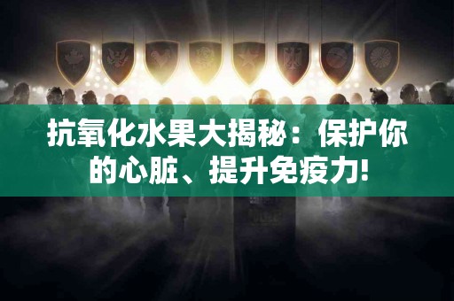 抗氧化水果大揭秘：保护你的心脏、提升免疫力!