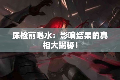 尿检前喝水：影响结果的真相大揭秘！