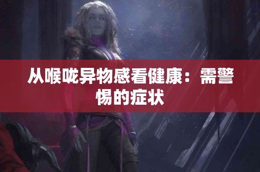 从喉咙异物感看健康：需警惕的症状