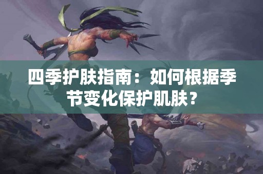 四季护肤指南：如何根据季节变化保护肌肤？
