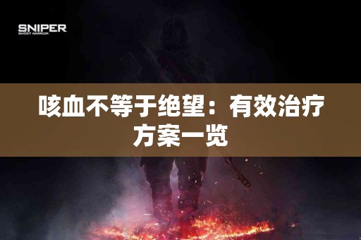 咳血不等于绝望：有效治疗方案一览