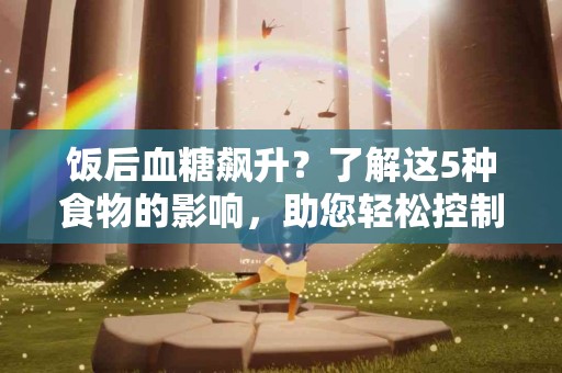 饭后血糖飙升？了解这5种食物的影响，助您轻松控制！