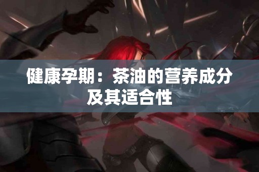 健康孕期：茶油的营养成分及其适合性