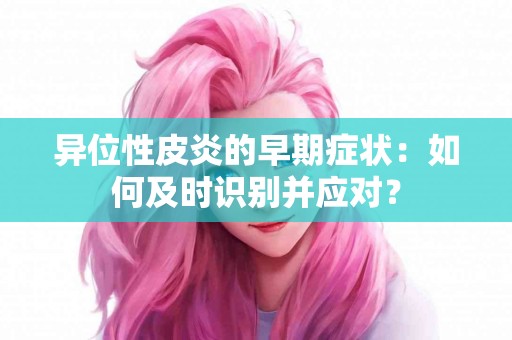 异位性皮炎的早期症状：如何及时识别并应对？