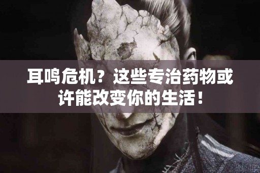 耳鸣危机？这些专治药物或许能改变你的生活！