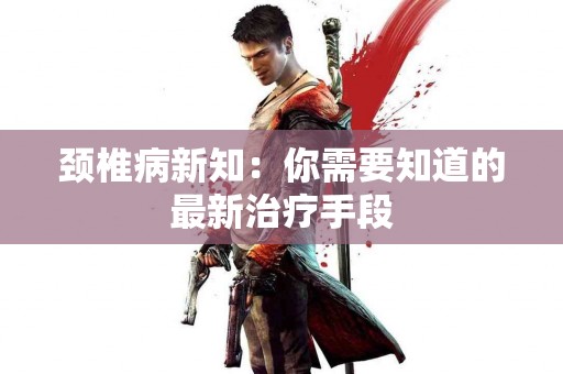 颈椎病新知：你需要知道的最新治疗手段