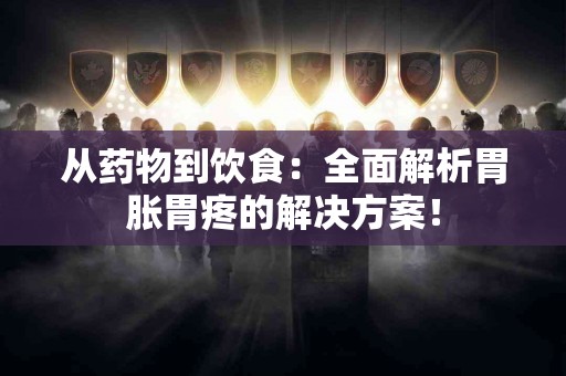 从药物到饮食：全面解析胃胀胃疼的解决方案！