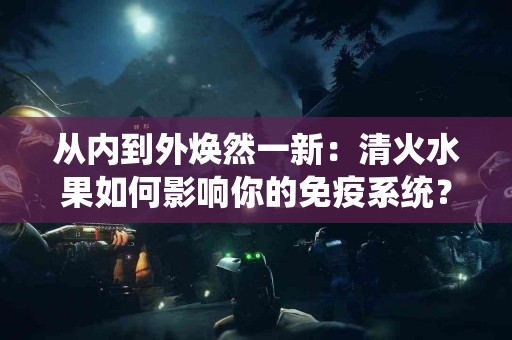 从内到外焕然一新：清火水果如何影响你的免疫系统？