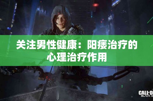 关注男性健康：阳痿治疗的心理治疗作用