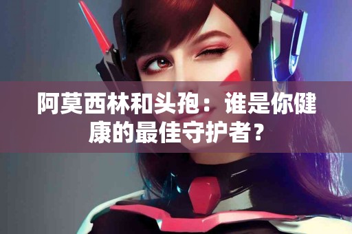 阿莫西林和头孢：谁是你健康的最佳守护者？
