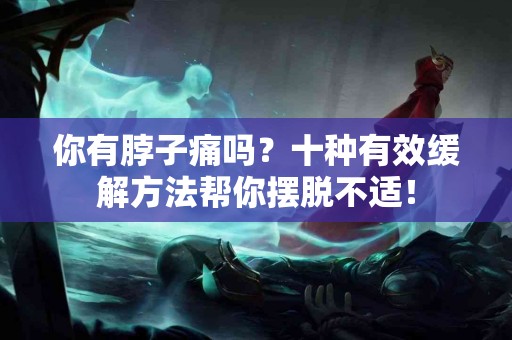 你有脖子痛吗？十种有效缓解方法帮你摆脱不适！